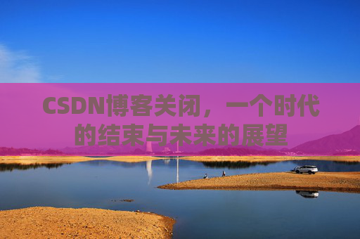 CSDN博客关闭，一个时代的结束与未来的展望